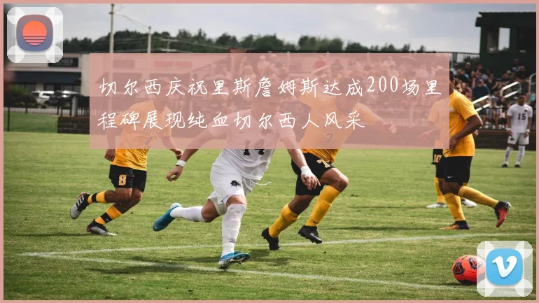 切尔西庆祝里斯詹姆斯达成200场里程碑展现纯血切尔西人风采