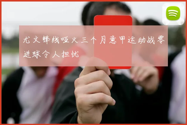 尤文锋线哑火三个月意甲运动战零进球令人担忧