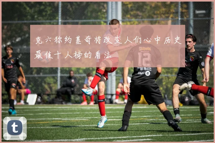 克六称约基奇将改变人们心中历史最佳十人榜的看法