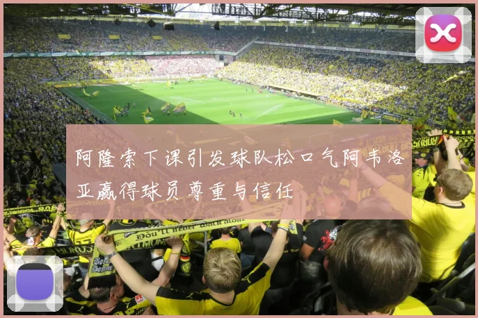 阿隆索下课引发球队松口气阿韦洛亚赢得球员尊重与信任