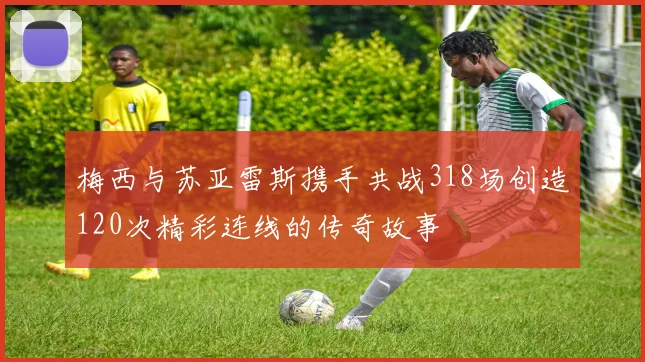 梅西与苏亚雷斯携手共战318场创造120次精彩连线的传奇故事
