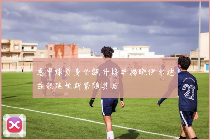 意甲球员身价飙升榜单揭晓伊尔迪兹领跑帕斯紧随其后