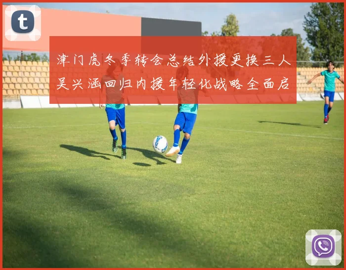津门虎冬季转会总结外援更换三人吴兴涵回归内援年轻化战略全面启动