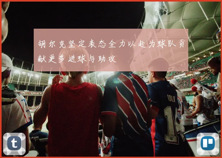 胡尔克坚定表态全力以赴为球队贡献更多进球与助攻