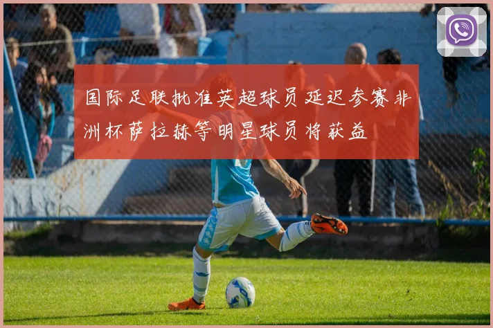 国际足联批准英超球员延迟参赛非洲杯萨拉赫等明星球员将获益