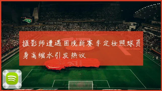 摄影师遭遇困境新赛季定妆照球员身高缩水引发热议