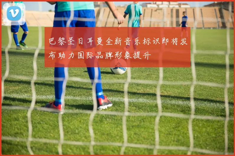 巴黎圣日耳曼全新音乐标识即将发布助力国际品牌形象提升