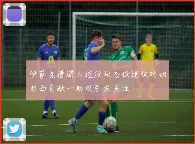 伊萨克遭遇六连败状态低迷仅对切尔西贡献一助攻引发关注